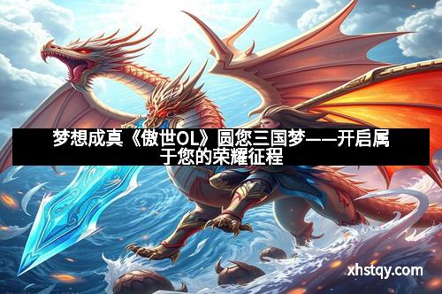 梦想成真《傲世OL》圆您三国梦——开启属于您的荣耀征程